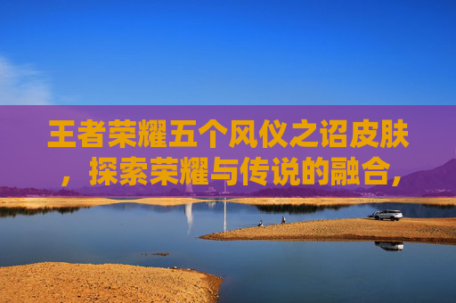 王者荣耀五个风仪之诏皮肤，探索荣耀与传说的融合,王者荣耀五个风仪之诏皮肤是谁