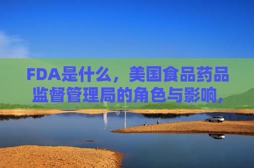 FDA是什么,美国食品药品监督管理局的角色与影响,fda是什么的简称 FDA是什么,美国食品药品监督管理局的角色与影响,fda是什么的简称
