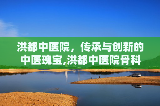 洪都中医院，传承与创新的中医瑰宝,洪都中医院骨科专家