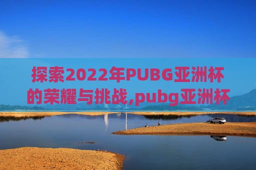 探索2022年PUBG亚洲杯的荣耀与挑战,pubg亚洲杯赛程 探索2022年PUBG亚洲杯的荣耀与挑战,pubg亚洲杯赛程