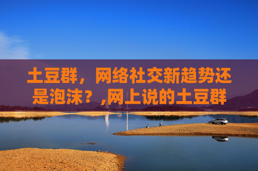 土豆群，网络社交新趋势还是泡沫？,网上说的土豆群是什么意思