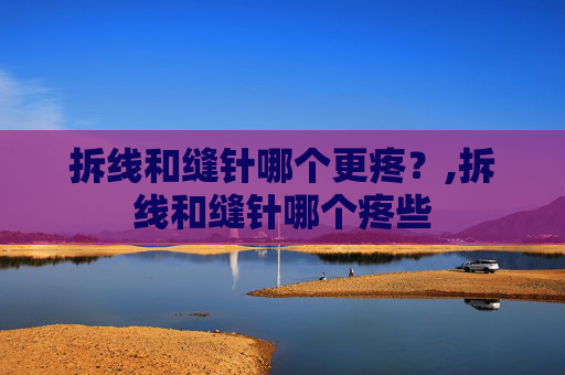 拆线和缝针哪个更疼？,拆线和缝针哪个疼些