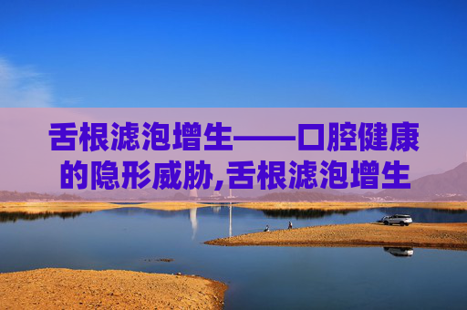 舌根滤泡增生——口腔健康的隐形威胁,舌根滤泡增生是什么意思