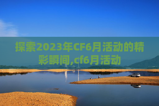 探索2023年CF6月活动的精彩瞬间,cf6月活动