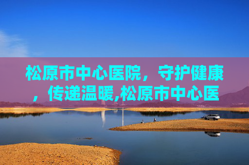 松原市中心医院，守护健康，传递温暖,松原市中心医院电话