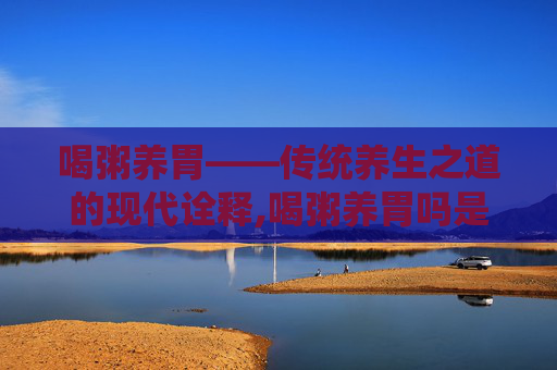喝粥养胃——传统养生之道的现代诠释,喝粥养胃吗是真的吗