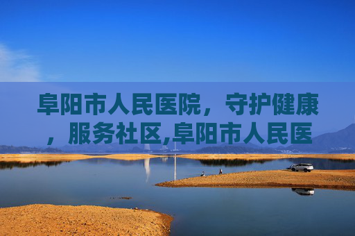 阜阳市人民医院，守护健康，服务社区,阜阳市人民医院官网