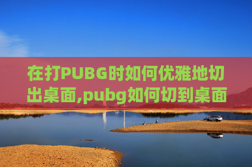 在打PUBG时如何优雅地切出桌面,pubg如何切到桌面
