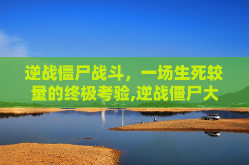 逆战僵尸战斗，一场生死较量的终极考验,逆战僵尸大战
