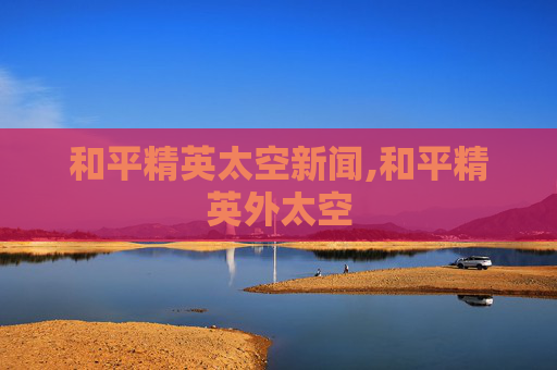 和平精英太空新闻,和平精英外太空