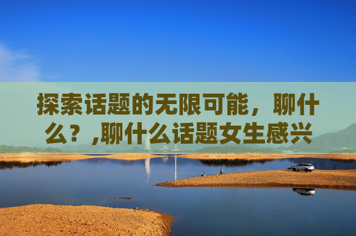 探索话题的无限可能，聊什么？,聊什么话题女生感兴趣