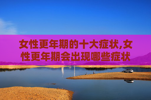 女性更年期的十大症状,女性更年期会出现哪些症状