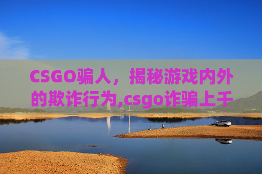 CSGO骗人，揭秘游戏内外的欺诈行为,csgo诈骗上千万犯法么