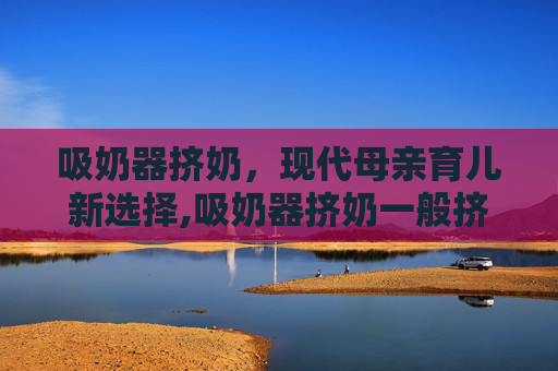 吸奶器挤奶，现代母亲育儿新选择,吸奶器挤奶一般挤多少分钟