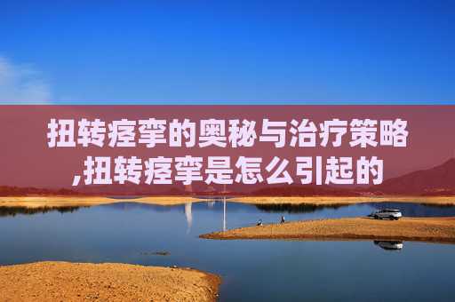 扭转痉挛的奥秘与治疗策略,扭转痉挛是怎么引起的