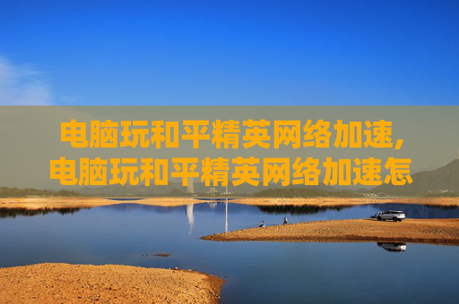 电脑玩和平精英网络加速,电脑玩和平精英网络加速怎么设置