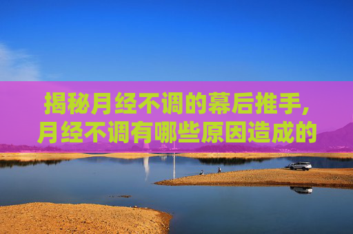 揭秘月经不调的幕后推手,月经不调有哪些原因造成的