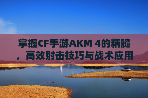掌握CF手游AKM 4的精髓，高效射击技巧与战术应用,cf手游ak47b