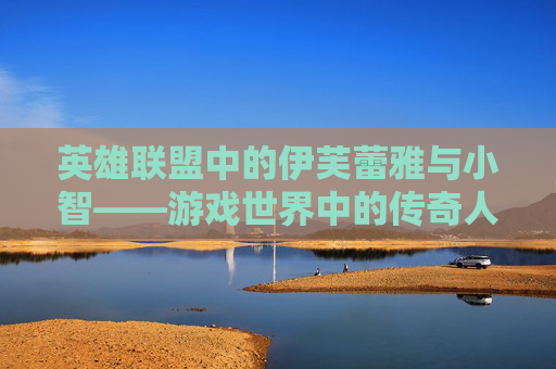 英雄联盟中的伊芙蕾雅与小智——游戏世界中的传奇人物,小智谈伊芙蕾雅大哭