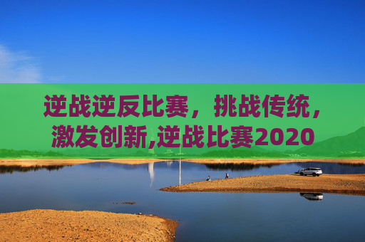 逆战逆反比赛，挑战传统，激发创新,逆战比赛2020