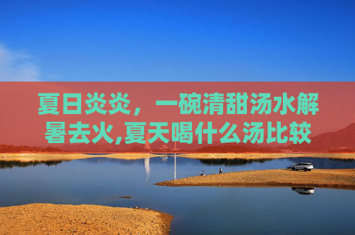 夏日炎炎，一碗清甜汤水解暑去火,夏天喝什么汤比较好对身体