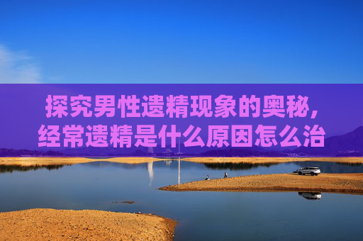 探究男性遗精现象的奥秘,经常遗精是什么原因怎么治疗