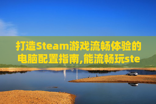 打造Steam游戏流畅体验的电脑配置指南,能流畅玩steam的电脑配置