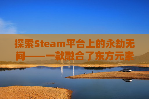 探索Steam平台上的永劫无间——一款融合了东方元素与现代战斗机制的游戏,steam版本永劫无间可以登陆网易账号吗