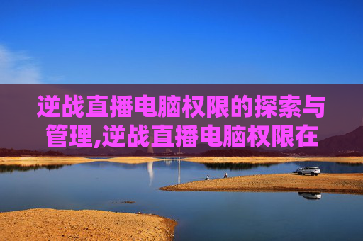 逆战直播电脑权限的探索与管理,逆战直播电脑权限在哪