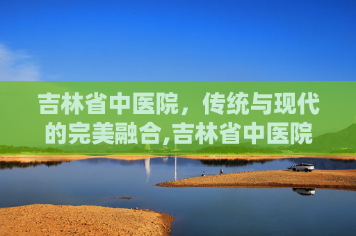 吉林省中医院，传统与现代的完美融合,吉林省中医院预约挂专家号