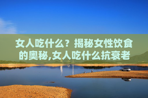 女人吃什么？揭秘女性饮食的奥秘,女人吃什么抗衰老养颜效果最好