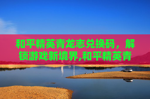 和平精英青龙志兑换码，解锁游戏新境界,和平精英青龙圣者激活码