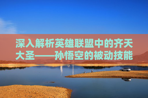 深入解析英雄联盟中的齐天大圣——孙悟空的被动技能,英雄联盟齐天大圣被动