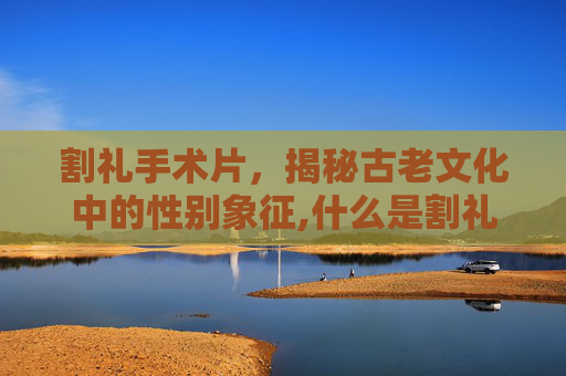 割礼手术片，揭秘古老文化中的性别象征,什么是割礼 手术视频