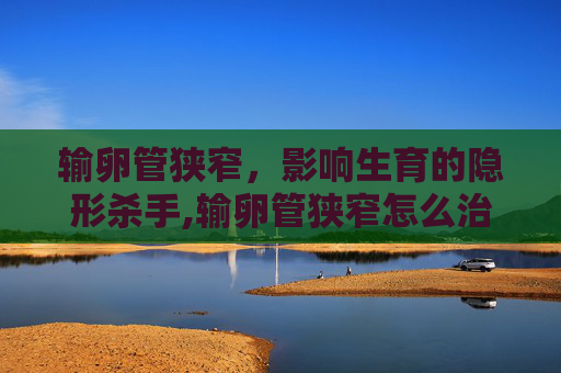 输卵管狭窄，影响生育的隐形杀手,输卵管狭窄怎么治疗最佳