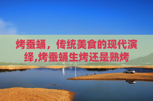 烤蚕蛹，传统美食的现代演绎,烤蚕蛹生烤还是熟烤