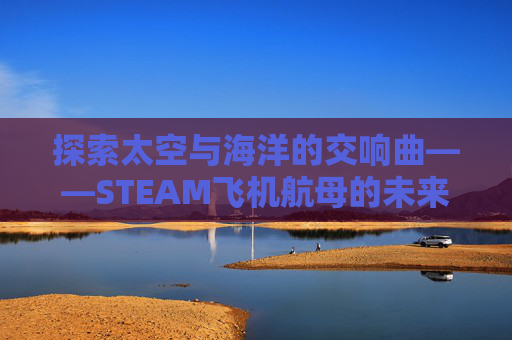 探索太空与海洋的交响曲——STEAM飞机航母的未来展望,飞机打航母的单机游戏