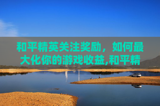 和平精英关注奖励，如何最大化你的游戏收益,和平精英关注奖励怎么领