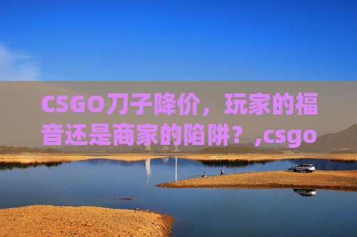 CSGO刀子降价，玩家的福音还是商家的陷阱？,csgo刀跌价