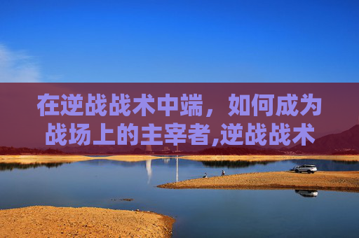 在逆战战术中端，如何成为战场上的主宰者,逆战战术中端怎么玩