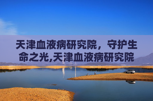 天津血液病研究院，守护生命之光,天津血液病研究院怎么样