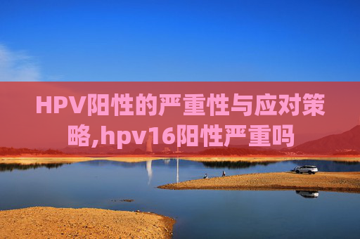 HPV阳性的严重性与应对策略,hpv16阳性严重吗