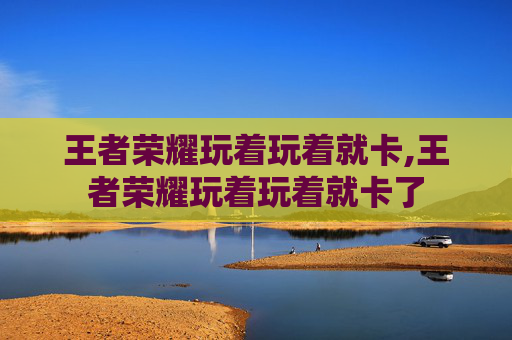 王者荣耀玩着玩着就卡,王者荣耀玩着玩着就卡了