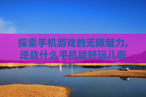 探索手机游戏的无限魅力,逆战什么手机版好玩儿啊
