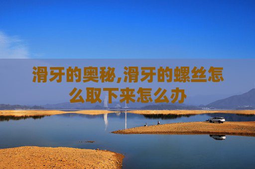 滑牙的奥秘,滑牙的螺丝怎么取下来怎么办