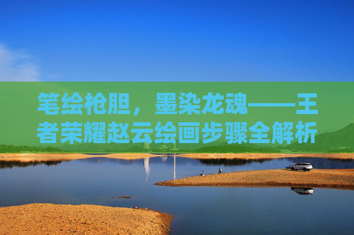笔绘枪胆，墨染龙魂——王者荣耀赵云绘画步骤全解析,王者荣耀赵云画法步骤