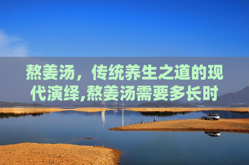 熬姜汤，传统养生之道的现代演绎,熬姜汤需要多长时间
