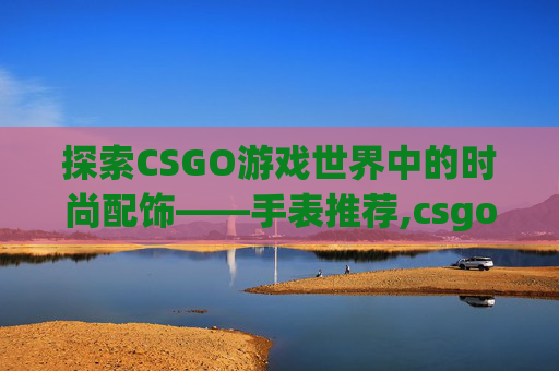 探索CSGO游戏世界中的时尚配饰——手表推荐,csgo 手表