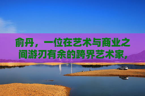 俞丹,一位在艺术与商业之间游刃有余的跨界艺术家,俞丹个人资料简介 俞丹,一位在艺术与商业之间游刃有余的跨界艺术家,俞丹个人资料简介