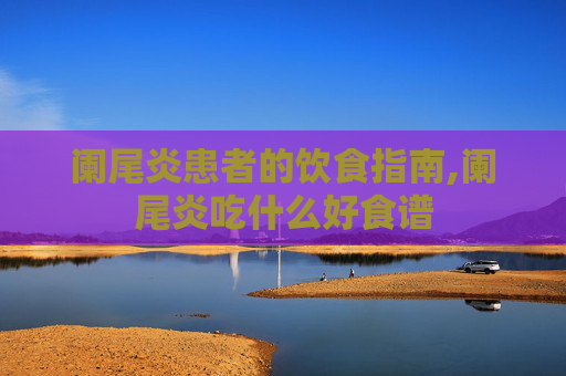 阑尾炎患者的饮食指南,阑尾炎吃什么好食谱